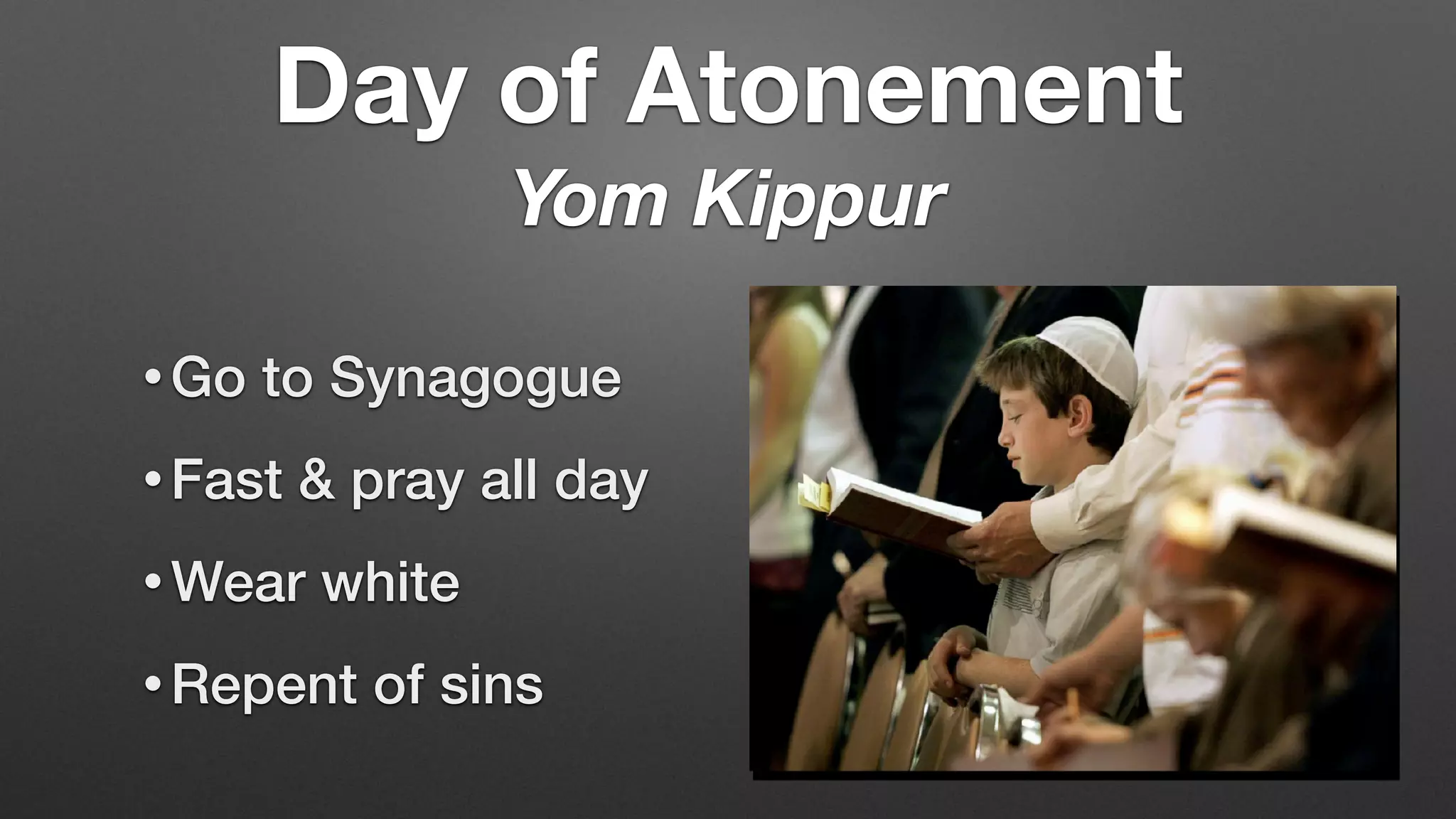 • Go to Synagogue
• Fast & pray all day
• Wear white
• Repent of sins
Day of Atonement
Yom Kippur
 