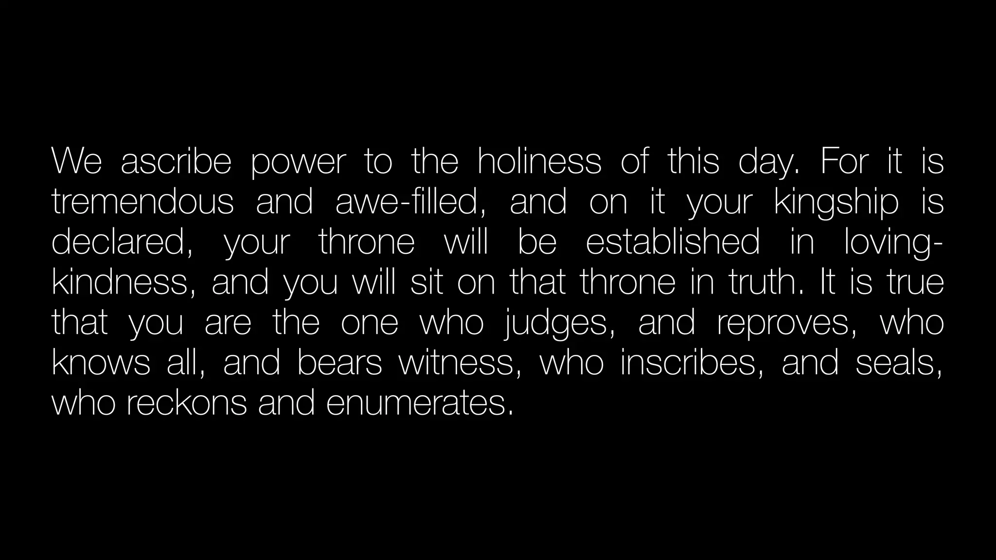 We ascribe power to the holiness of this day. For it is
tremendous and awe-
fi
lled, and on it your kingship is
declared, your throne will be established in loving-
kindness, and you will sit on that throne in truth. It is true
that you are the one who judges, and reproves, who
knows all, and bears witness, who inscribes, and seals,
who reckons and enumerates.
 