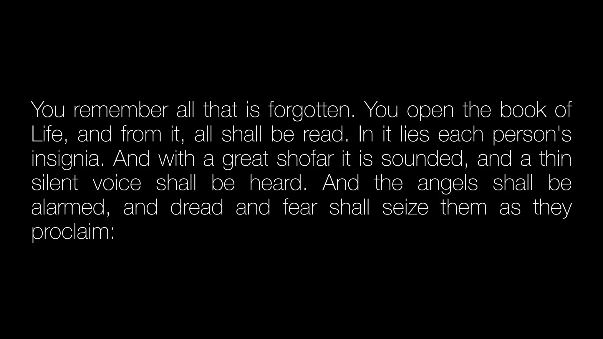 You remember all that is forgotten. You open the book of
Life, and from it, all shall be read. In it lies each person's
insignia. And with a great shofar it is sounded, and a thin
silent voice shall be heard. And the angels shall be
alarmed, and dread and fear shall seize them as they
proclaim:
 