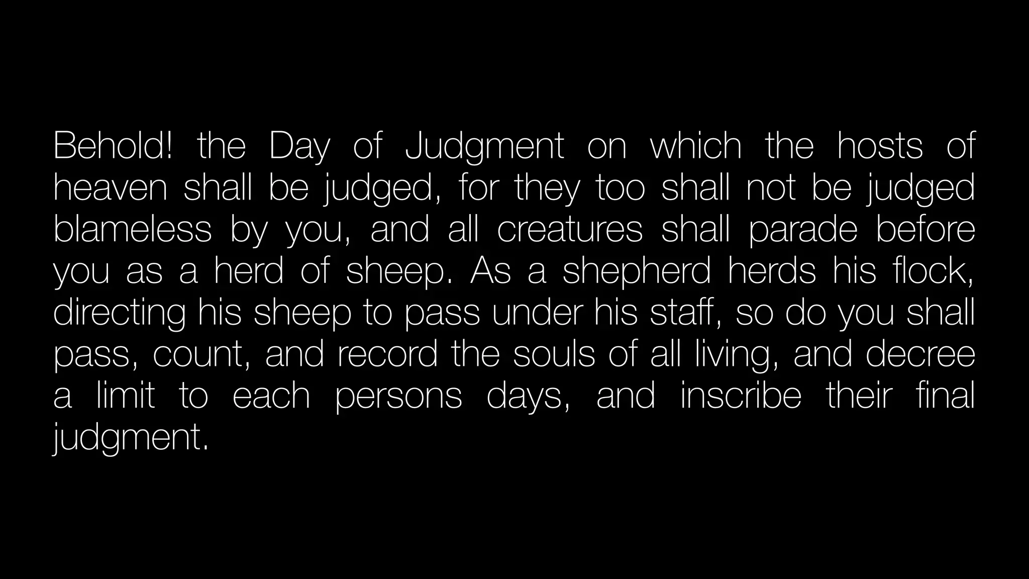 Behold! the Day of Judgment on which the hosts of
heaven shall be judged, for they too shall not be judged
blameless by you, and all creatures shall parade before
you as a herd of sheep. As a shepherd herds his
fl
ock,
directing his sheep to pass under his sta
ff
, so do you shall
pass, count, and record the souls of all living, and decree
a limit to each persons days, and inscribe their
fi
nal
judgment.
 