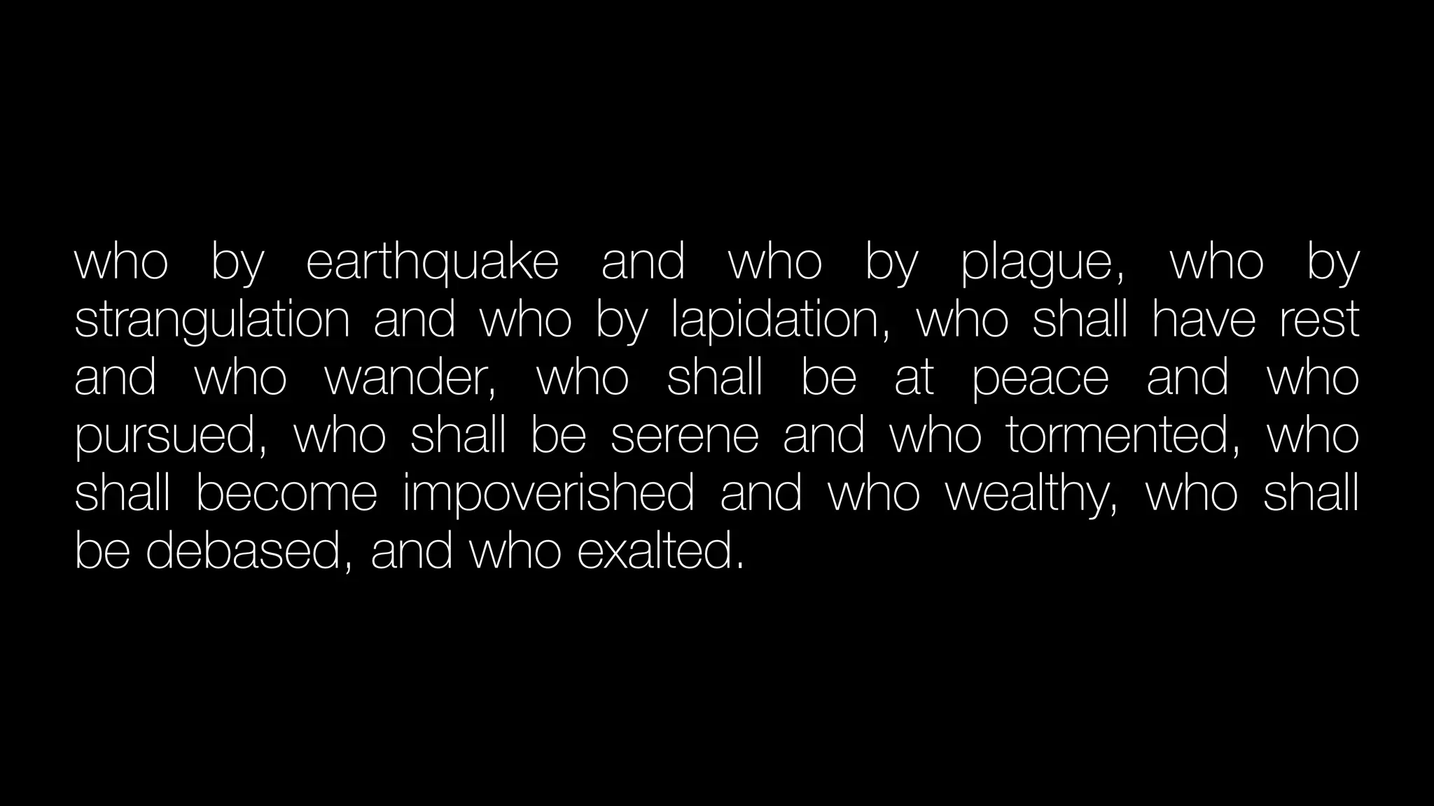 who by earthquake and who by plague, who by
strangulation and who by lapidation, who shall have rest
and who wander, who shall be at peace and who
pursued, who shall be serene and who tormented, who
shall become impoverished and who wealthy, who shall
be debased, and who exalted.
 