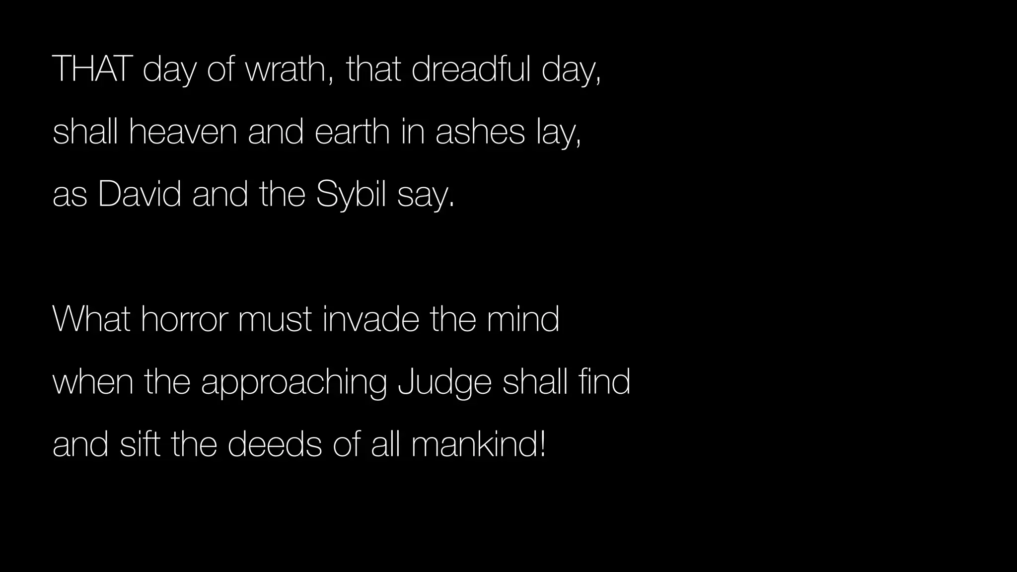 THAT day of wrath, that dreadful day,
shall heaven and earth in ashes lay,
as David and the Sybil say.
What horror must invade the mind
when the approaching Judge shall
fi
nd
and sift the deeds of all mankind!
 