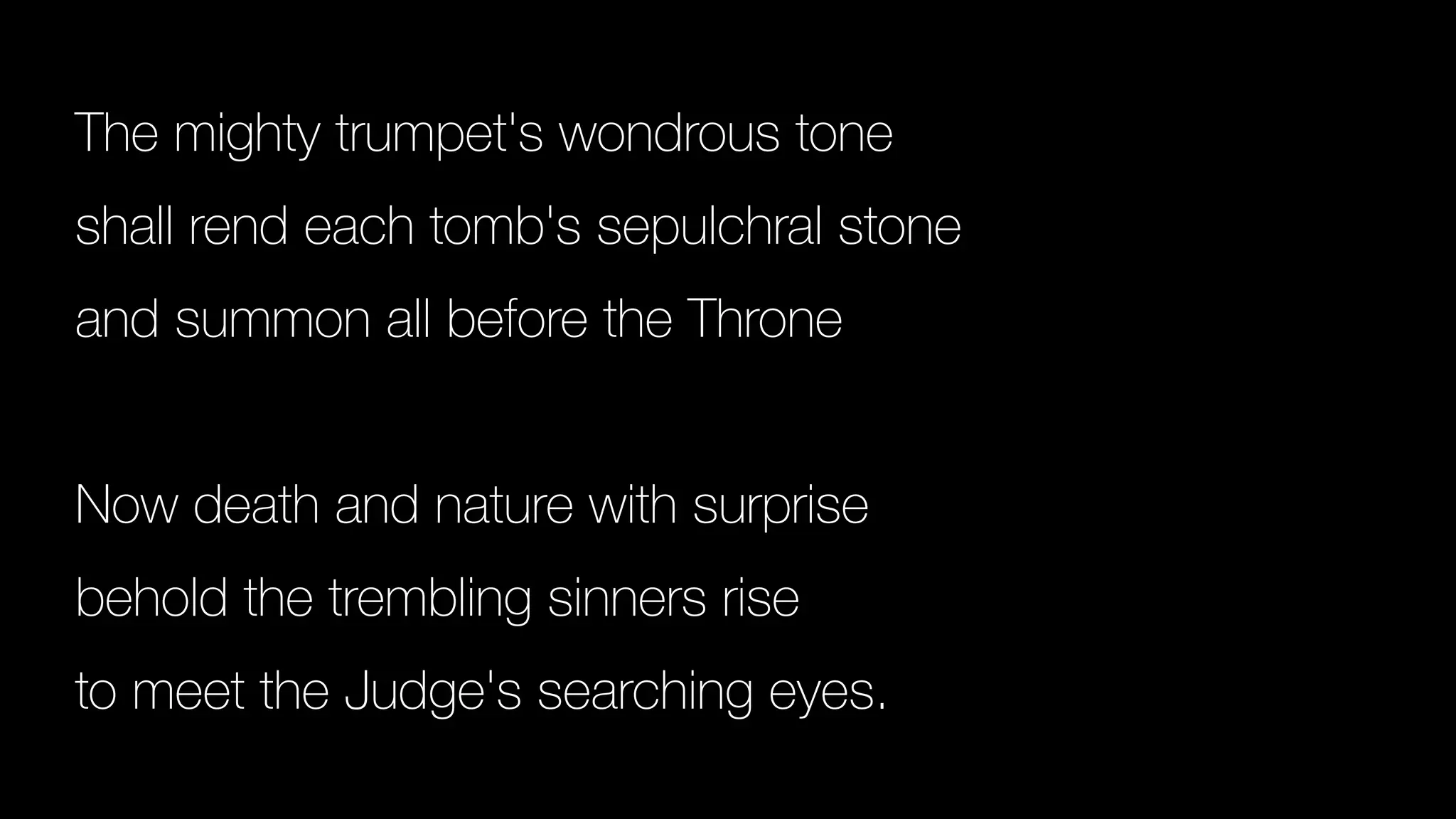 The mighty trumpet's wondrous tone
shall rend each tomb's sepulchral stone
and summon all before the Throne
Now death and nature with surprise
behold the trembling sinners rise
to meet the Judge's searching eyes.
 