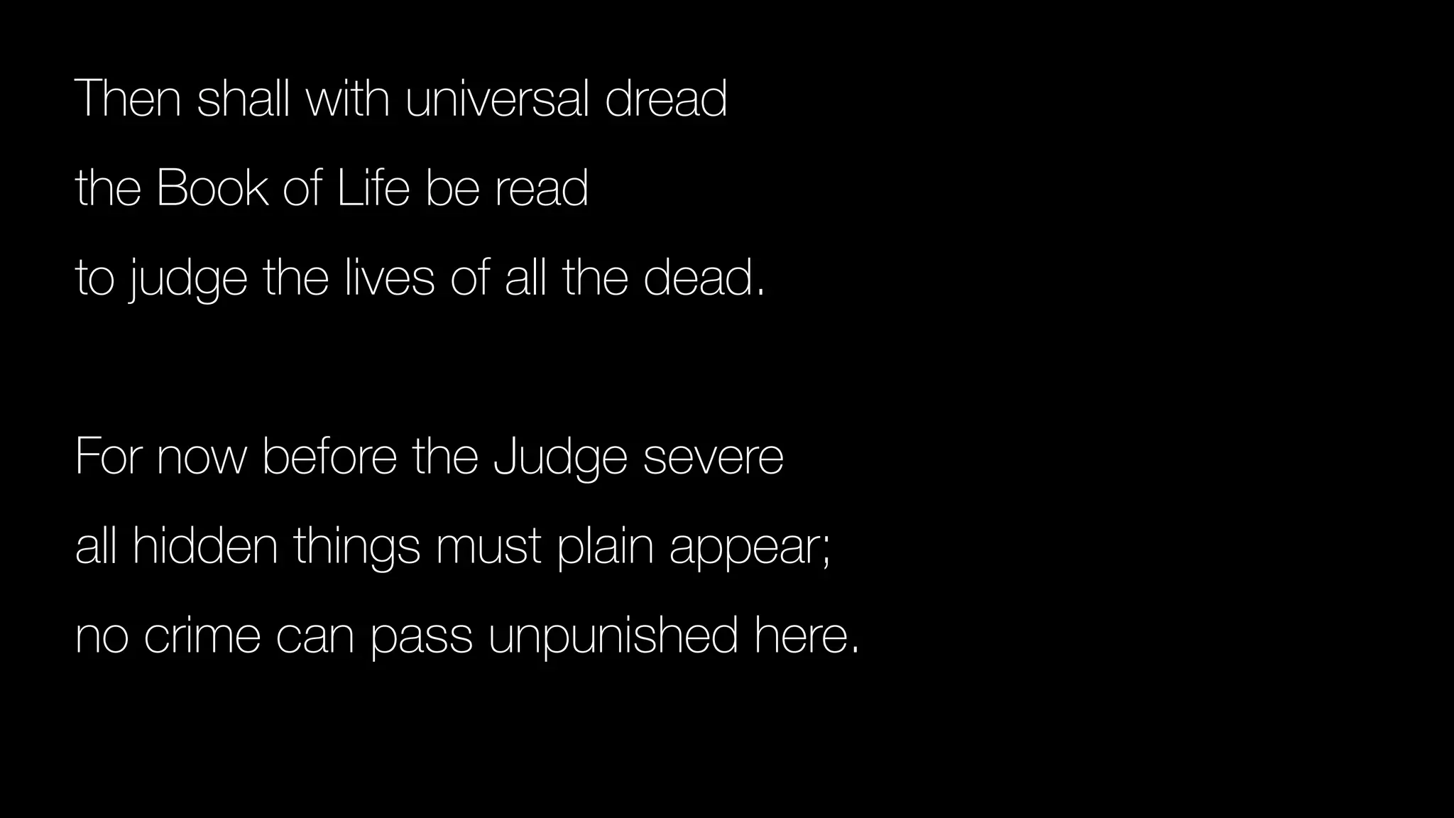 Then shall with universal dread
the Book of Life be read
to judge the lives of all the dead.
For now before the Judge severe
all hidden things must plain appear;
no crime can pass unpunished here.
 