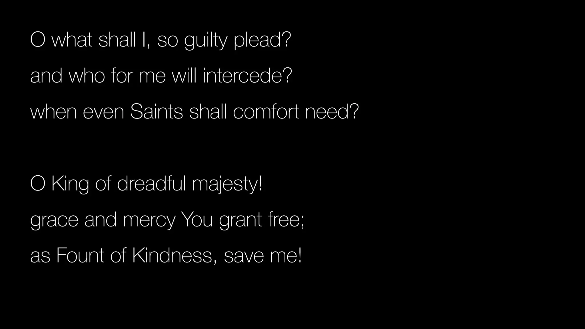 O what shall I, so guilty plead?
and who for me will intercede?
when even Saints shall comfort need?
O King of dreadful majesty!
grace and mercy You grant free;
as Fount of Kindness, save me!
 