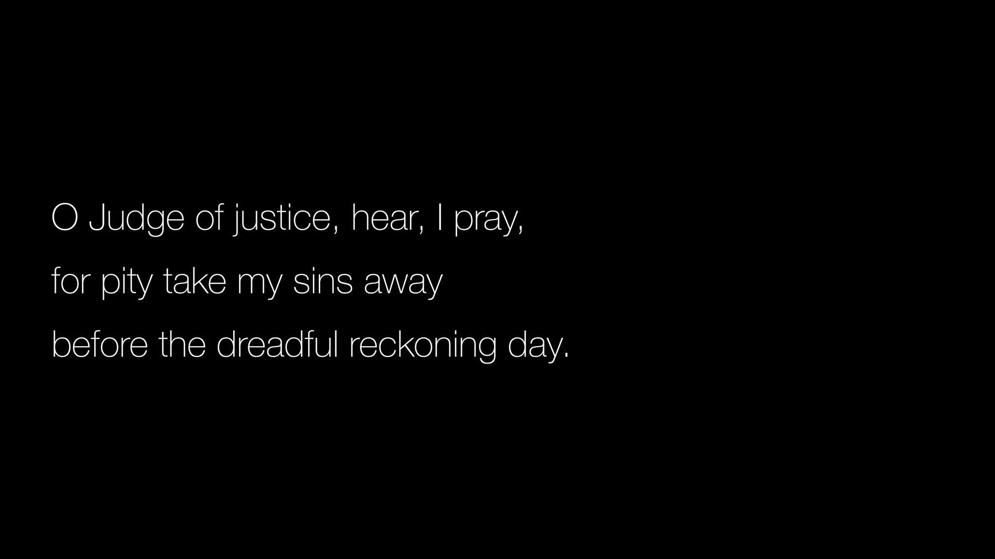O Judge of justice, hear, I pray,
for pity take my sins away
before the dreadful reckoning day.
 