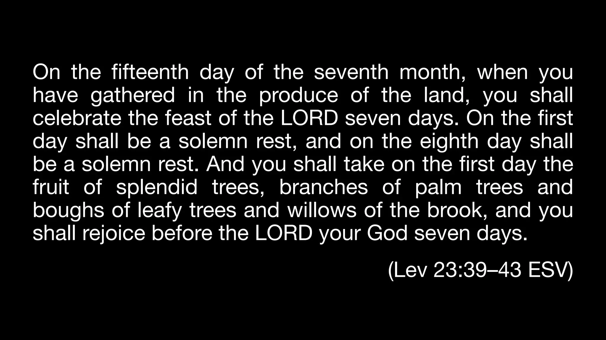 On the fifteenth day of the seventh month, when you
have gathered in the produce of the land, you shall
celebrate the feast of the LORD seven days. On the first
day shall be a solemn rest, and on the eighth day shall
be a solemn rest. And you shall take on the first day the
fruit of splendid trees, branches of palm trees and
boughs of leafy trees and willows of the brook, and you
shall rejoice before the LORD your God seven days.
(Lev 23:39–43 ESV)
 