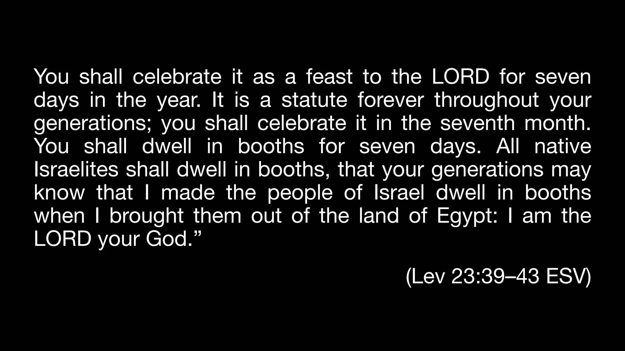 You shall celebrate it as a feast to the LORD for seven
days in the year. It is a statute forever throughout your
generations; you shall celebrate it in the seventh month.
You shall dwell in booths for seven days. All native
Israelites shall dwell in booths, that your generations may
know that I made the people of Israel dwell in booths
when I brought them out of the land of Egypt: I am the
LORD your God.”
(Lev 23:39–43 ESV)
 