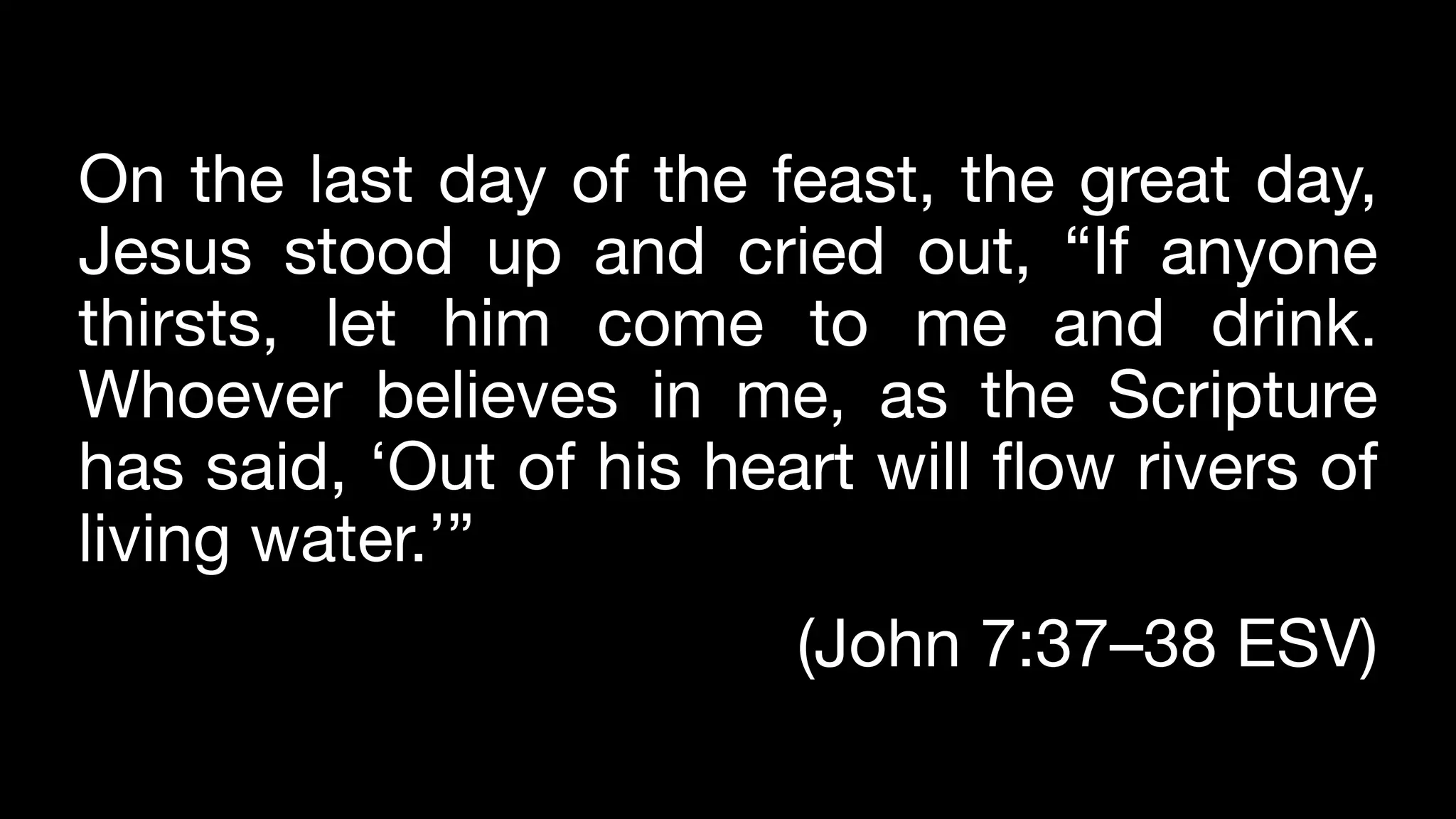 On the last day of the feast, the great day,
Jesus stood up and cried out, “If anyone
thirsts, let him come to me and drink.
Whoever believes in me, as the Scripture
has said, ‘Out of his heart will flow rivers of
living water.’”
(John 7:37–38 ESV)
 