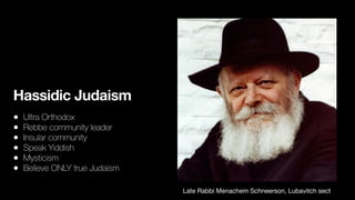 Hassidic Judaism
• Ultra Orthodox


• Rebbe community leader


• Insular community


• Speak Yiddish


• Mysticism


• Believe ONLY true Judaism
Late Rabbi Menachem Schneerson, Lubavitch sect
 