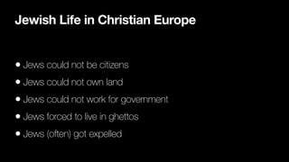 Jewish Life in Christian Europe
• Jews could not be citizens


• Jews could not own land


• Jews could not work for government


• Jews forced to live in ghettos


• Jews (often) got expelled
 