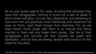 Be on your guard against the Jews, knowing that wherever they
have their synagogues, nothing is found but a den of devils in
which sheer self-glory, conceit, lies, blasphemy, and defaming of
God and men are practiced most maliciously and vehement his
eyes on them…eject them forever from Germany. For, as we
have heard, God’s anger with them is so intense that being
merciful to them will only make them worse…Set
fi
re to their
synagogues and schools…let their houses be razed and
destroyed…and as they are
fl
eeing, abolish safe-conduct on the
roads for the Jews.
Luther, Martin (1543) Against the Jews and their Lies. Retrieved https://www.jewishvirtuallibrary.org/martin-luther-quot-the-jews-and-their-lies-quot
 