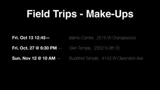 Field Trips - Make-Ups
Fri. Oct 13 12:45— Islamic Center, 2515 W Orangewood.
Fri. Oct. 27 @ 6:30 PM — Sikh Temple, 2302 N 9th St.
Sun. Nov 12 @ 10 AM — Buddhist Temple, 4142 W Clarendon Ave
 