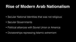 Rise of Modern Arab Nationalism
• Secular National Identities that was not religious
• Secular Governments
• Political alliances with Soviet Union or America
• Dictatorships repressing Islamic extremism
 