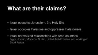 What are their claims?
• Israel occupies Jerusalem, 3rd Holy Site
• Israel occupies Palestine and oppresses Palestinians
• Israel normalized relationships with Arab countries
Egypt, Jordan, Morocco, Sudan, United Arab Emirates, and working on
Saudi Arabia.
 