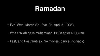 Ramadan
• Eve. Wed. March 22 - Eve. Fri. April 21, 2023
• When ‘Allah gave Muhammad 1st Chapter of Qu’ran
• Fast, and Restraint (ex. No movies, dance, intimacy)
 