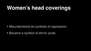 Women’s head coverings
• Misunderstood as symbols of oppression
• Became a symbol of ethnic pride
 