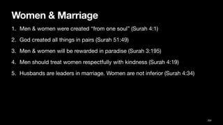 Women & Marriage
1. Men & women were created “from one soul” (Surah 4:1)
2. God created all things in pairs (Surah 51:49)
3. Men & women will be rewarded in paradise (Surah 3:195)
4. Men should treat women respectfully with kindness (Surah 4:19)
5. Husbands are leaders in marriage. Women are not inferior (Surah 4:34)
204
 