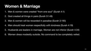 Women & Marriage
1. Men & women were created “from one soul” (Surah 4:1)
2. God created all things in pairs (Surah 51:49)
3. Men & women will be rewarded in paradise (Surah 3:195)
4. Men should treat women respectfully with kindness (Surah 4:19)
5. Husbands are leaders in marriage. Women are not inferior (Surah 4:34)
6. Women dress modestly outside. No command to be completely veiled.
205
 
