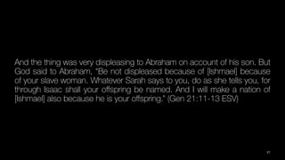 And the thing was very displeasing to Abraham on account of his son. But
God said to Abraham, “Be not displeased because of [Ishmael] because
of your slave woman. Whatever Sarah says to you, do as she tells you, for
through Isaac shall your o
ff
spring be named. And I will make a nation of
[Ishmael] also because he is your o
ff
spring.” (Gen 21:11-13 ESV)
21
 