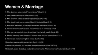 Women & Marriage
1. Men & women were created “from one soul” (Surah 4:1)
2. God created all things in pairs (Surah 51:49)
3. Men & women will be rewarded in paradise (Surah 3:195)
4. Men should treat women respectfully with kindness (Surah 4:19)
5. Husbands are leaders in marriage. Women are not inferior (Surah 4:34)
6. Women dress modestly outside. No command to be completely veiled.
7. Men can marry up to 4 wives & must treat them fairly & equally (Surah 4:3)
8. Muslim men may marry Jewish or Christian wives, but not pagan (Surah 2:221)
9. Women are unclean during their period (Surah 2:222)
10.Adultery requires public punishment (Surah 4:15-18)
11.Divorce is permitted, but only after attempt to reconcile (Surah 226:242)
12.At death, estate divided up: husband receives ½ wife. Wife receives ¼ of husband’s (Surah 4:7-12)
211
 