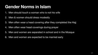 Gender Norms in Islam
1. Men should touch a woman who is not his wife
2. Men & women should dress modestly
3. Men often wear a head covering after they completed the Hajj
4. Men often wear head coverings during prayer
5. Men and women are separated in school and in the Mosque
6. Men and women are expected to be married early
217
 