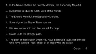 1. In the Name of Allah the Entirely Merciful, the Especially Merciful.
2. [All] praise is [due] to Allah, Lord of the worlds -
3. The Entirely Merciful, the Especially Merciful,
4. Sovereign of the Day of Recompense.
5. It is You we worship and You we ask for help
6. Guide us to the straight path-
7. The path of those upon whom You have bestowed favor, not of those
who have evoked [Your] anger or of those who are astray.
Quran 1:1–7
 