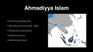 Ahmadiyya Islam
• East Africa, Southeast Asia
• Mirza Ghulam Ahmad (1835 - 1908)
• Ahmad was newest prophet
• Renewal movement
• Beliefs similar to Sunni
 