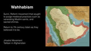 Wahhabism
Sunni, Reform movement that sought
to purge medieval practices such as
venerating Muslim saints, and
sacred shrines.
Return to 7th century Islam as they
believed it to be.
Jihadist Movement
Taliban in Afghanistan
 