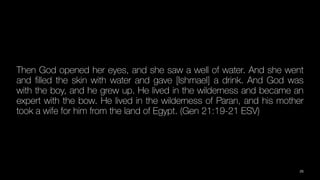 Then God opened her eyes, and she saw a well of water. And she went
and
fi
lled the skin with water and gave [Ishmael] a drink. And God was
with the boy, and he grew up. He lived in the wilderness and became an
expert with the bow. He lived in the wilderness of Paran, and his mother
took a wife for him from the land of Egypt. (Gen 21:19-21 ESV)
25
 