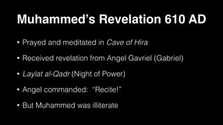 Muhammed’s Revelation 610 AD
• Prayed and meditated in Cave of Hira
• Received revelation from Angel Gavriel (Gabriel)
• Laylat al-Qadr (Night of Power)
• Angel commanded: “Recite!”
• But Muhammed was illiterate
 