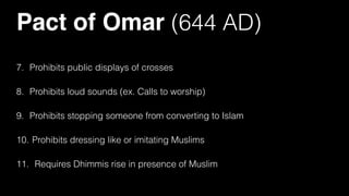Pact of Omar (644 AD)
7. Prohibits public displays of crosses
8. Prohibits loud sounds (ex. Calls to worship)
9. Prohibits stopping someone from converting to Islam
10. Prohibits dressing like or imitating Muslims
11. Requires Dhimmis rise in presence of Muslim
 
