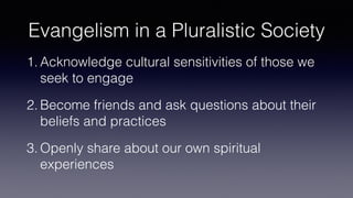 Evangelism in a Pluralistic Society
1. Acknowledge cultural sensitivities of those we
seek to engage
2. Become friends and ask questions about their
beliefs and practices
3. Openly share about our own spiritual
experiences
 