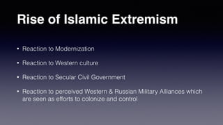 Rise of Islamic Extremism
• Reaction to Modernization
• Reaction to Western culture
• Reaction to Secular Civil Government
• Reaction to perceived Western & Russian Military Alliances which
are seen as efforts to colonize and control
 