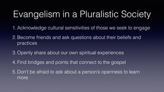 Evangelism in a Pluralistic Society
1. Acknowledge cultural sensitivities of those we seek to engage
2. Become friends and ask questions about their beliefs and
practices
3. Openly share about our own spiritual experiences
4. Find bridges and points that connect to the gospel
5. Don’t be afraid to ask about a person’s openness to learn
more
 