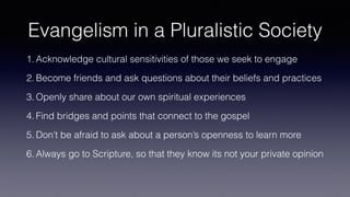 Evangelism in a Pluralistic Society
1. Acknowledge cultural sensitivities of those we seek to engage
2. Become friends and ask questions about their beliefs and practices
3. Openly share about our own spiritual experiences
4. Find bridges and points that connect to the gospel
5. Don’t be afraid to ask about a person’s openness to learn more
6. Always go to Scripture, so that they know its not your private opinion
 