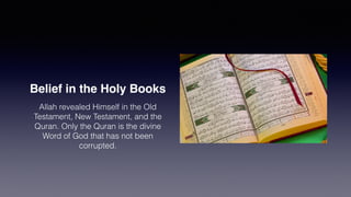 Belief in the Holy Books
Allah revealed Himself in the Old
Testament, New Testament, and the
Quran. Only the Quran is the divine
Word of God that has not been
corrupted.
 