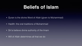 Beliefs of Islam
• Quran is the divine Word of Allah (given to Muhammad)
• Hadith: the oral traditions of Muhammad
• Shi’a believe divine authority of the Imam
• Will of Allah determines all that we do
 