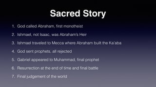 Sacred Story
1. God called Abraham,
fi
rst monotheist
2. Ishmael, not Isaac, was Abraham’s Heir
3. Ishmael traveled to Mecca where Abraham built the Ka’aba
4. God sent prophets, all rejected
5. Gabriel appeared to Muhammad,
fi
nal prophet
6. Resurrection at the end of time and
fi
nal battle
7. Final judgement of the world
 