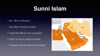 Sunni Islam
• 89 - 90% of Muslims
• Abu Bakr Siddique Caliph
• Await the Mahdi, true successor
• Imam is only a religious leader
• Followers do not need intermediary
 