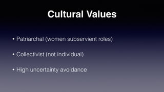 Cultural Values
• Patriarchal (women subservient roles)
• Collectivist (not individual)
• High uncertainty avoidance
 