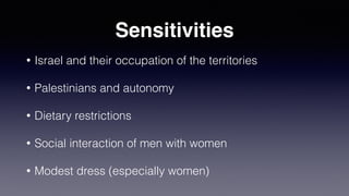 Sensitivities
• Israel and their occupation of the territories
• Palestinians and autonomy
• Dietary restrictions
• Social interaction of men with women
• Modest dress (especially women)
 