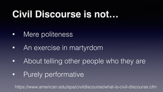 • Mere politeness
• An exercise in martyrdom
• About telling other people who they are
• Purely performative
Civil Discourse is not…
https://www.american.edu/spa/civildiscourse/what-is-civil-discourse.cfm
 