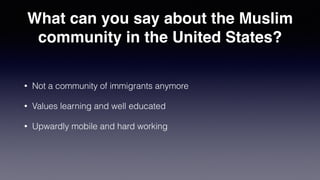 What can you say about the Muslim
community in the United States?
• Not a community of immigrants anymore
• Values learning and well educated
• Upwardly mobile and hard working
 