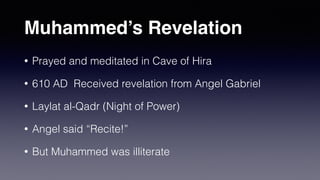 Muhammed’s Revelation
• Prayed and meditated in Cave of Hira
• 610 AD Received revelation from Angel Gabriel
• Laylat al-Qadr (Night of Power)
• Angel said “Recite!”
• But Muhammed was illiterate
 