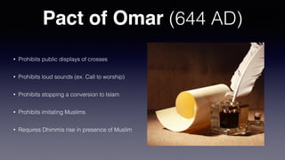 Pact of Omar (644 AD)
• Prohibits public displays of crosses
• Prohibits loud sounds (ex. Call to worship)
• Prohibits stopping a conversion to Islam
• Prohibits imitating Muslims
• Requires Dhimmis rise in presence of Muslim
 
