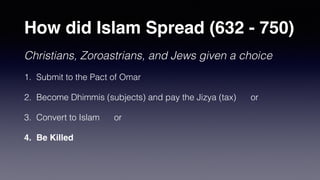 How did Islam Spread (632 - 750)
Christians, Zoroastrians, and Jews given a choice
1. Submit to the Pact of Omar
2. Become Dhimmis (subjects) and pay the Jizya (tax) or
3. Convert to Islam or
4. Be Killed
 