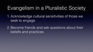 Evangelism in a Pluralistic Society
1. Acknowledge cultural sensitivities of those we
seek to engage
2. Become friends and ask questions about their
beliefs and practices
 