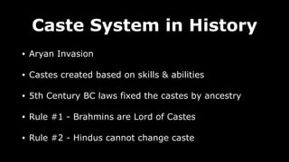 Caste System in History
• Aryan Invasion
• Castes created based on skills & abilities
• 5th Century BC laws fixed the castes by ancestry
• Rule #1 - Brahmins are Lord of Castes
• Rule #2 - Hindus cannot change caste
 