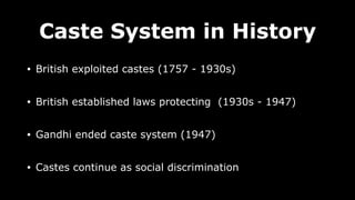 Caste System in History
• British exploited castes (1757 - 1930s)
• British established laws protecting (1930s - 1947)
• Gandhi ended caste system (1947)
• Castes continue as social discrimination
 